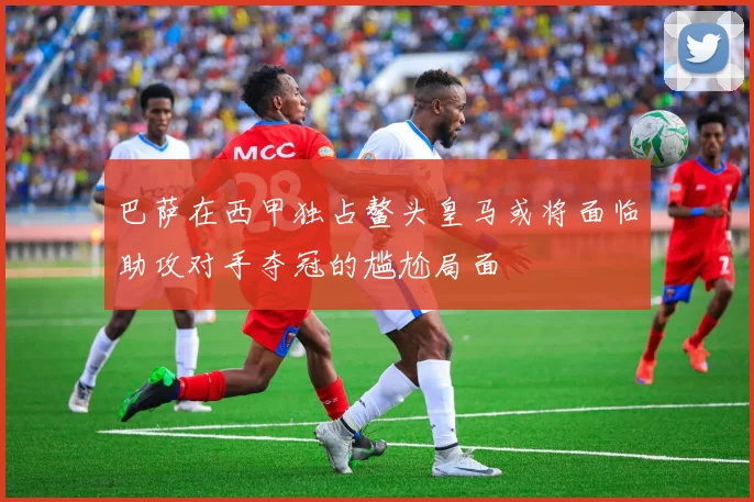 巴萨在西甲独占鳌头皇马或将面临助攻对手夺冠的尴尬局面