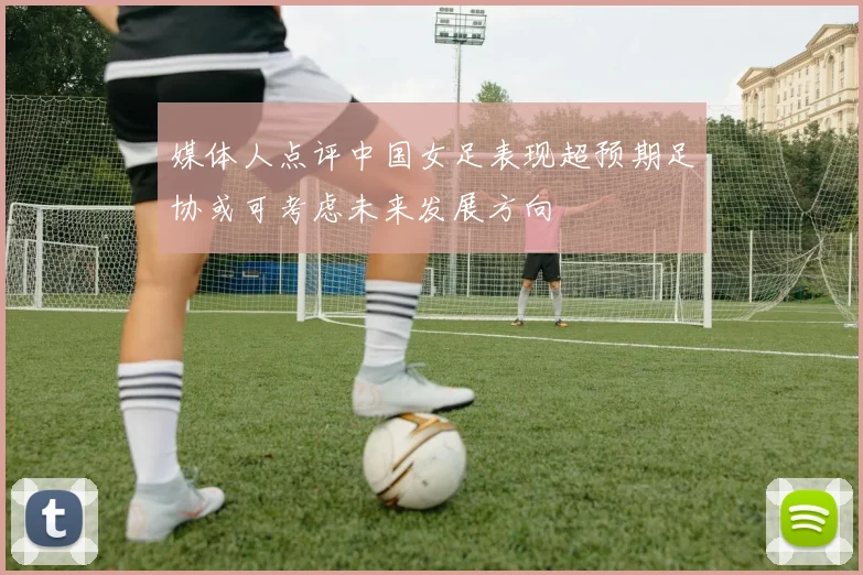 媒体人点评中国女足表现超预期足协或可考虑未来发展方向