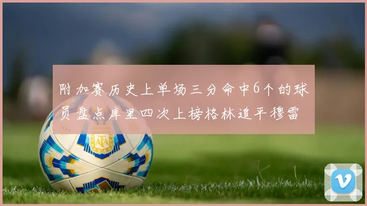 附加赛历史上单场三分命中6个的球员盘点库里四次上榜格林追平穆雷纪录