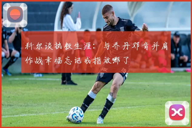 科尔谈执教生涯：与乔丹邓肯并肩作战幸福忘记戒指放哪了