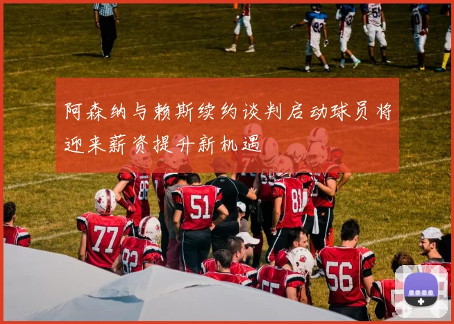 阿森纳与赖斯续约谈判启动球员将迎来薪资提升新机遇