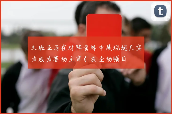 文班亚马在对阵黄蜂中展现超凡实力成为赛场主宰引发全场瞩目