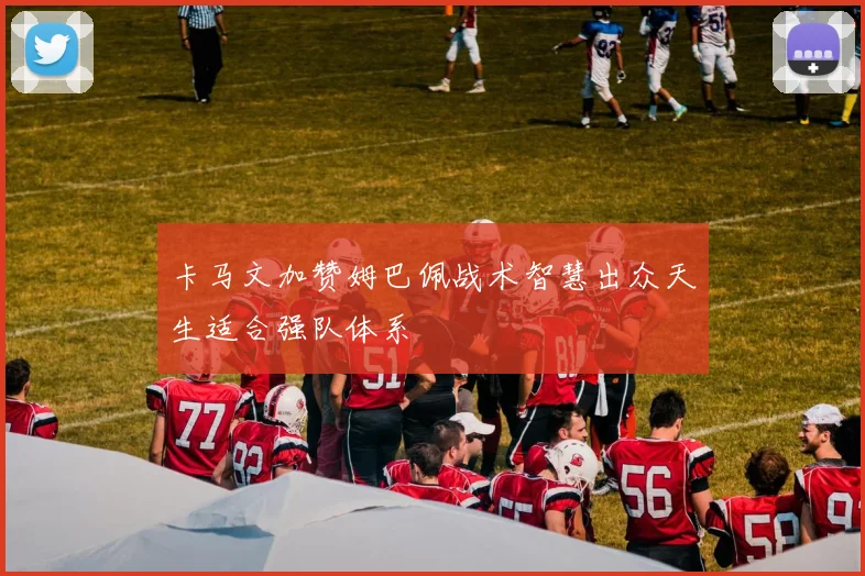卡马文加赞姆巴佩战术智慧出众天生适合强队体系