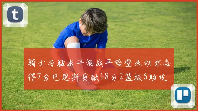 骑士与猛龙半场战平哈登米切尔各得7分巴恩斯贡献18分2篮板6助攻