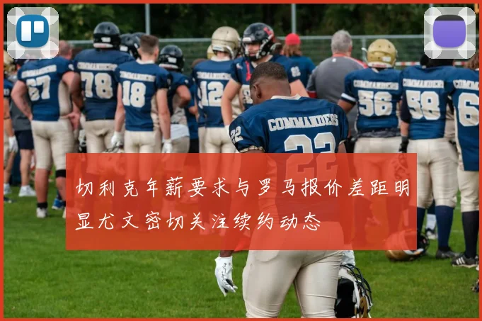 切利克年薪要求与罗马报价差距明显尤文密切关注续约动态
