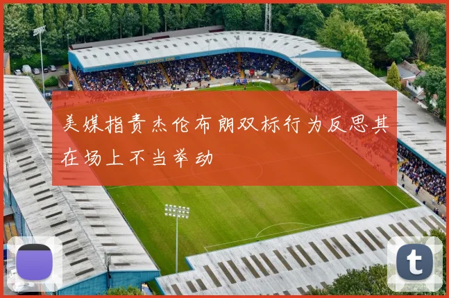 美媒指责杰伦布朗双标行为反思其在场上不当举动
