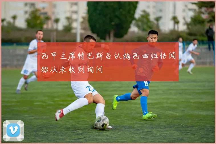 西甲主席特巴斯否认梅西回归传闻称从未收到询问