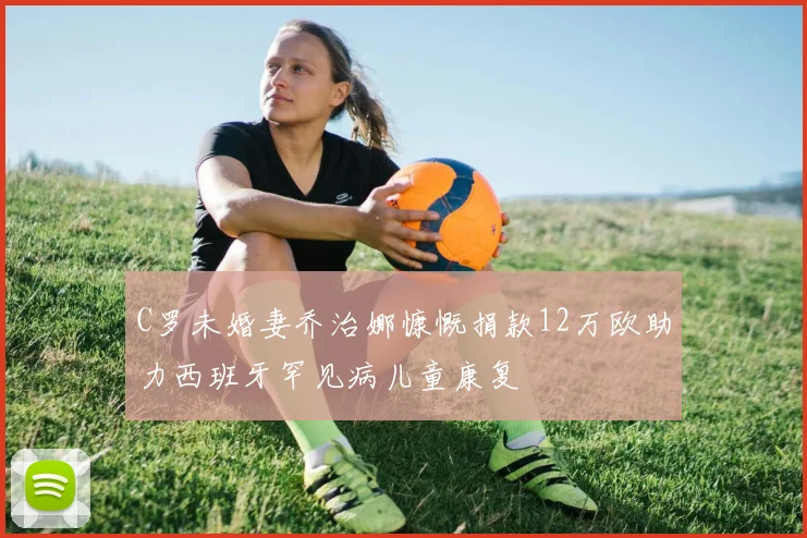C罗未婚妻乔治娜慷慨捐款12万欧助力西班牙罕见病儿童康复