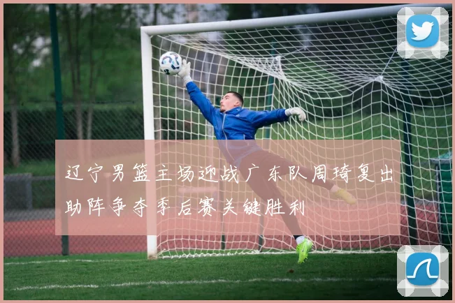 辽宁男篮主场迎战广东队周琦复出助阵争夺季后赛关键胜利