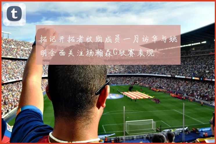 拓记开拓者收购成员一月访华与姚明会面关注杨瀚森G联赛表现